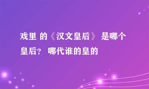 戏里 的《汉文皇后》 是哪个 皇后？ 哪代谁的皇的
