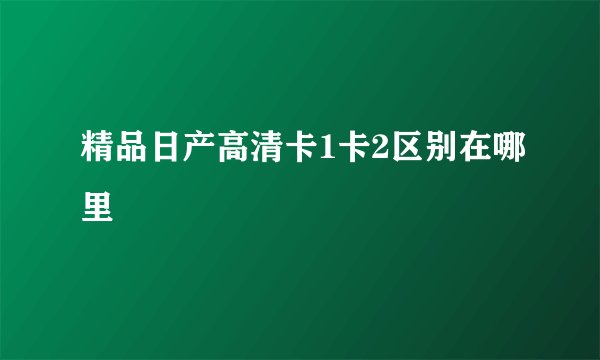 精品日产高清卡1卡2区别在哪里