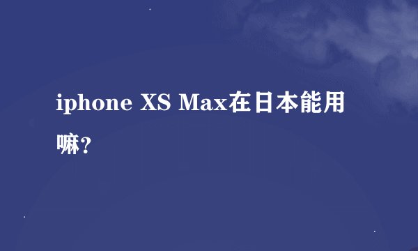 iphone XS Max在日本能用嘛？