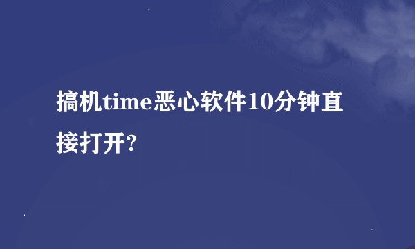 搞机time恶心软件10分钟直接打开?