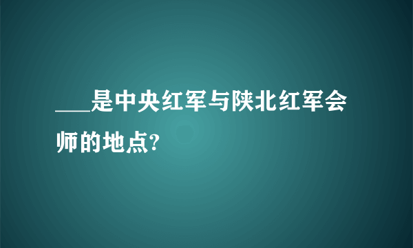 ___是中央红军与陕北红军会师的地点?