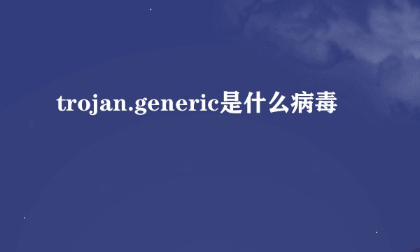 trojan.generic是什么病毒