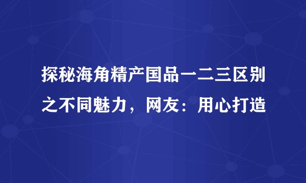 探秘海角精产国品一二三区别之不同魅力，网友：用心打造