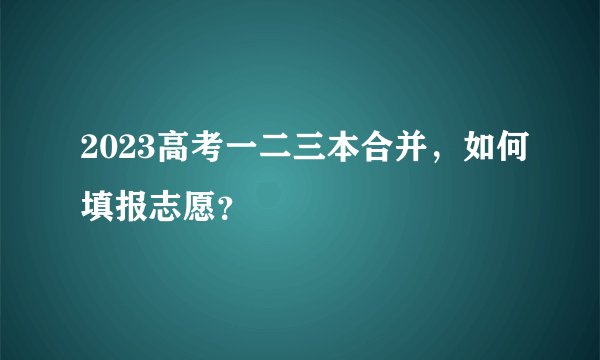 2023高考一二三本合并，如何填报志愿？