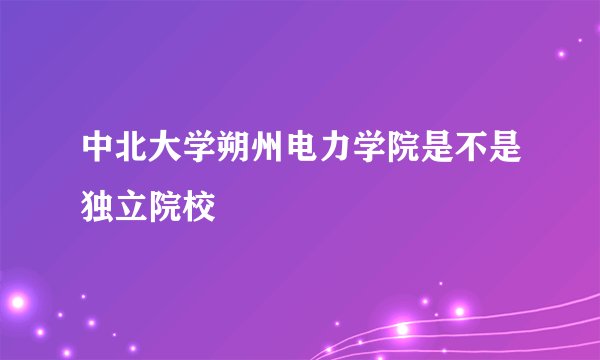 中北大学朔州电力学院是不是独立院校