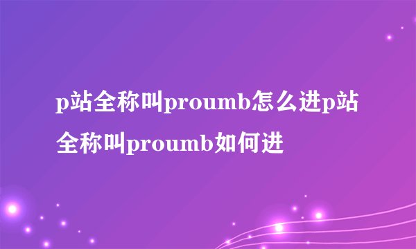 p站全称叫proumb怎么进p站全称叫proumb如何进