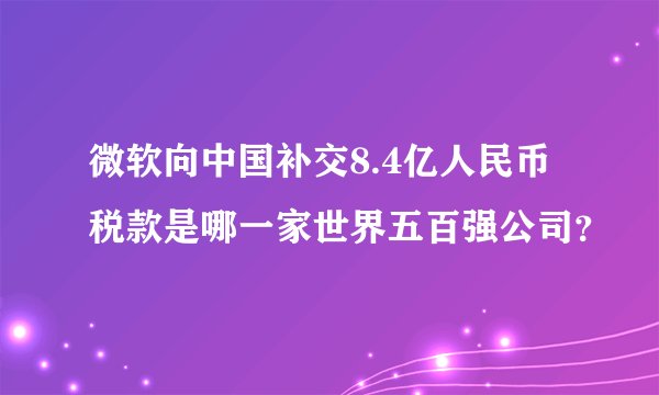 微软向中国补交8.4亿人民币税款是哪一家世界五百强公司？