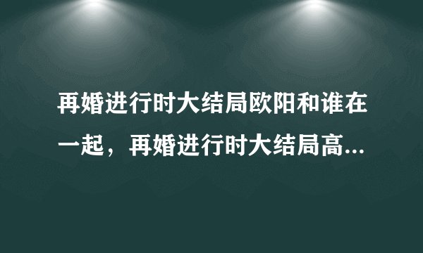 再婚进行时大结局欧阳和谁在一起，再婚进行时大结局高飞和谁在一起
