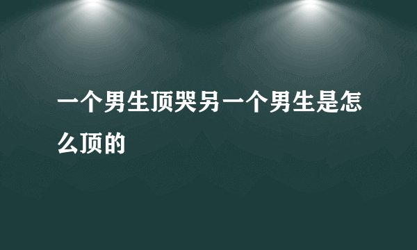 一个男生顶哭另一个男生是怎么顶的