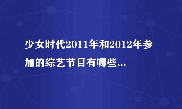 少女时代2011年和2012年参加的综艺节目有哪些？请把日期也写出来，谢谢。