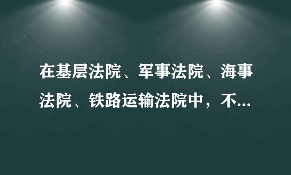 在基层法院、军事法院、海事法院、铁路运输法院中，不属于我国专门法院的是