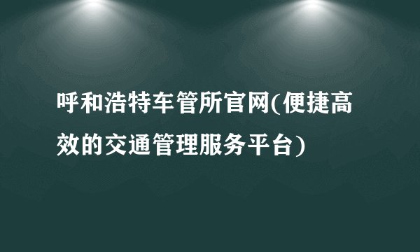 呼和浩特车管所官网(便捷高效的交通管理服务平台)