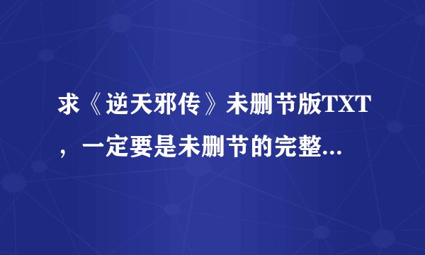求《逆天邪传》未删节版TXT，一定要是未删节的完整版的TXT。2450531626