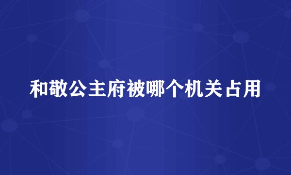 和敬公主府被哪个机关占用
