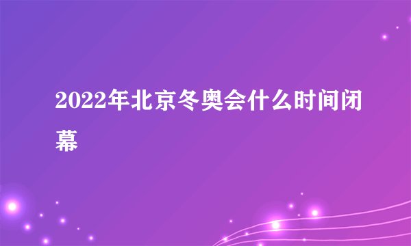 2022年北京冬奥会什么时间闭幕