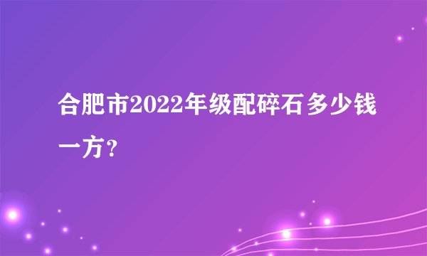 合肥市2022年级配碎石多少钱一方？