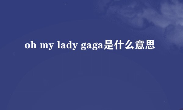 oh my lady gaga是什么意思