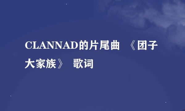 CLANNAD的片尾曲  《团子大家族》  歌词