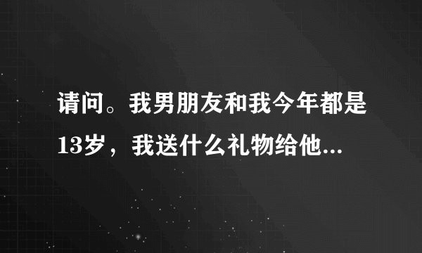 请问。我男朋友和我今年都是13岁，我送什么礼物给他呢。实际一点的。 【我没有多少分。帮帮我吧】