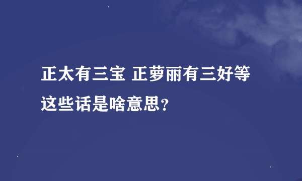 正太有三宝 正萝丽有三好等这些话是啥意思？