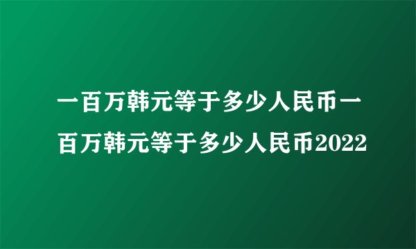 一百万韩元等于多少人民币一百万韩元等于多少人民币2022