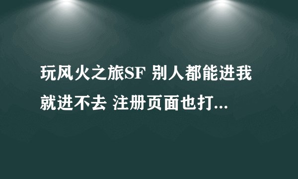 玩风火之旅SF 别人都能进我就进不去 注册页面也打不开 别的F也都能玩 只是现在这个玩不了 哪个大神帮下忙