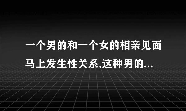 一个男的和一个女的相亲见面马上发生性关系,这种男的是不是不靠谱呀