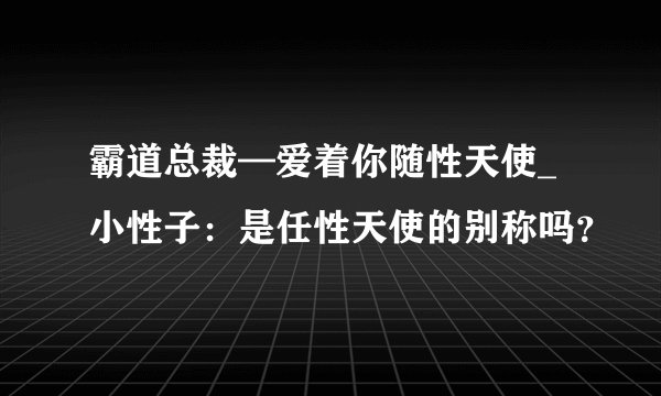 霸道总裁—爱着你随性天使_小性子：是任性天使的别称吗？