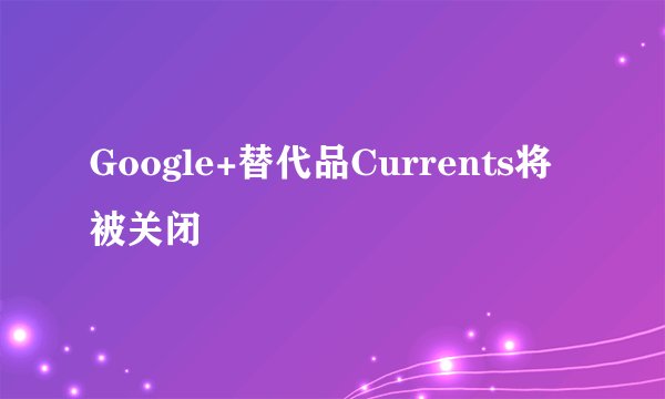 Google+替代品Currents将被关闭