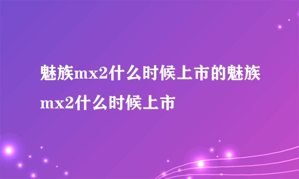 魅族mx2什么时候上市的魅族mx2什么时候上市