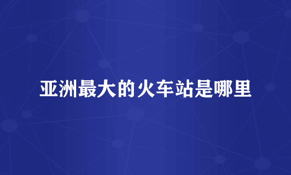 亚洲最大的火车站是哪里