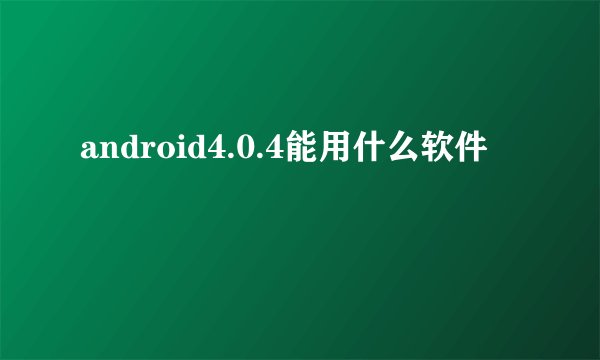 android4.0.4能用什么软件