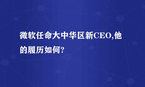 微软任命大中华区新CEO,他的履历如何?