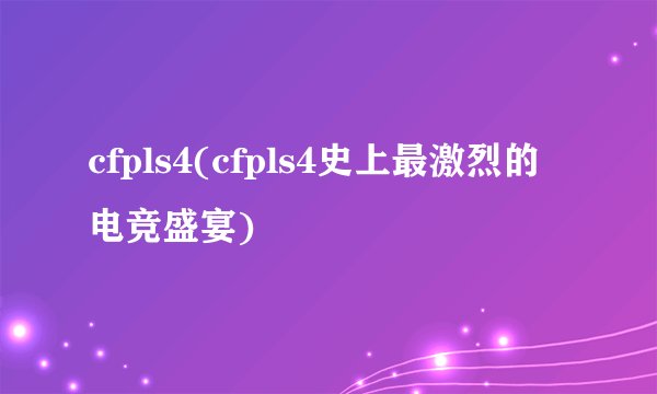 cfpls4(cfpls4史上最激烈的电竞盛宴)