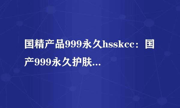 国精产品999永久hsskcc：国产999永久护肤霜hsskcc，呵护肌肤健康