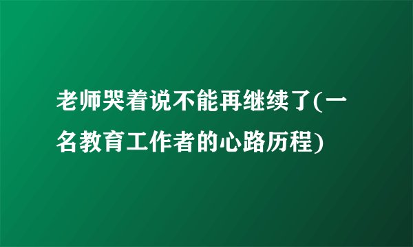 老师哭着说不能再继续了(一名教育工作者的心路历程)