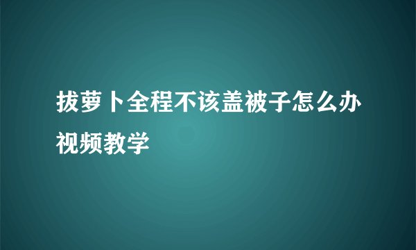 拔萝卜全程不该盖被子怎么办视频教学