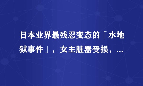 日本业界最残忍变态的「水地狱事件」，女主脏器受损，精神错乱，患上严重的恐水症