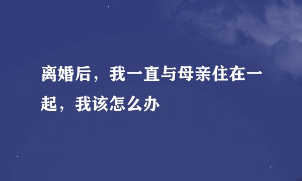 离婚后，我一直与母亲住在一起，我该怎么办