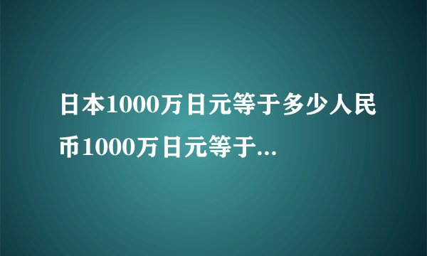 日本1000万日元等于多少人民币1000万日元等于多少人民币