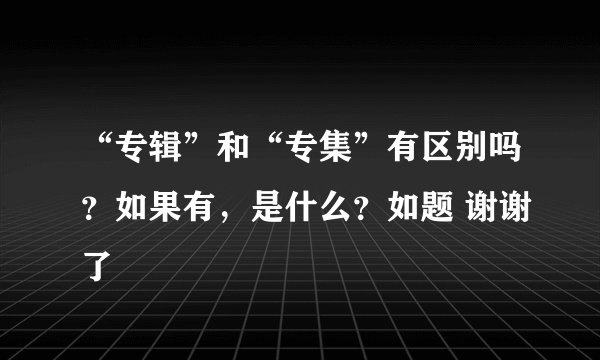 “专辑”和“专集”有区别吗？如果有，是什么？如题 谢谢了