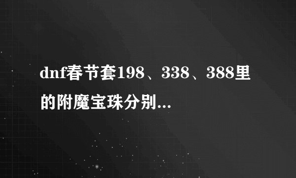 dnf春节套198、338、388里的附魔宝珠分别是什么，附的效果是什么，附的部位都是护肩、鞋、腰吗？