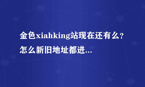 金色xiahking站现在还有么？怎么新旧地址都进不去呢？站还在的话，请帮忙提供地址呀，感恩