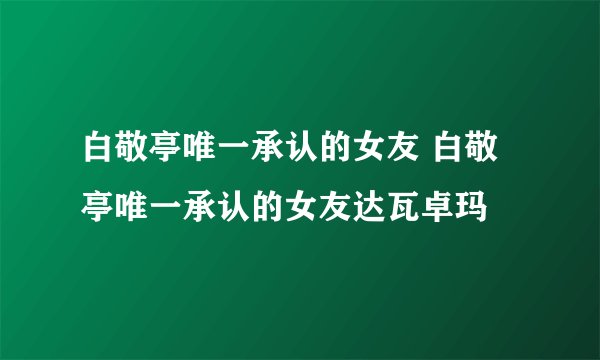 白敬亭唯一承认的女友 白敬亭唯一承认的女友达瓦卓玛