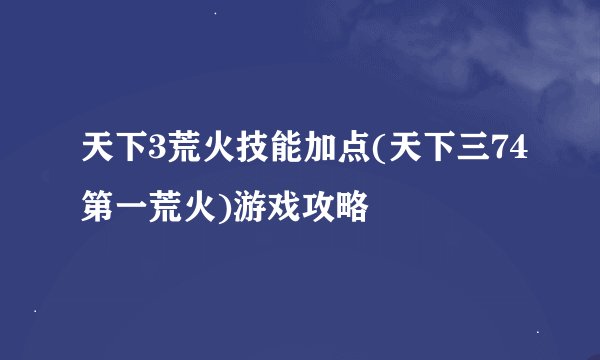 天下3荒火技能加点(天下三74第一荒火)游戏攻略