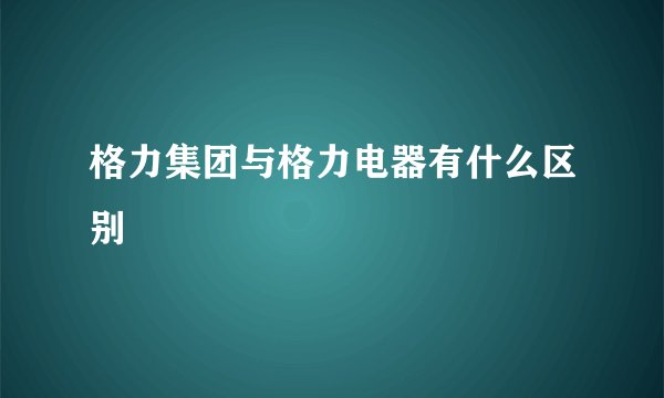 格力集团与格力电器有什么区别