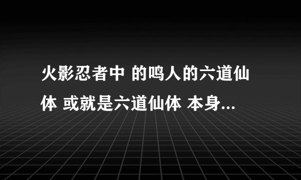 火影忍者中 的鸣人的六道仙体 或就是六道仙体 本身有什么能力还是有什么用