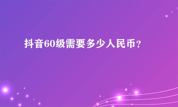 抖音60级需要多少人民币？