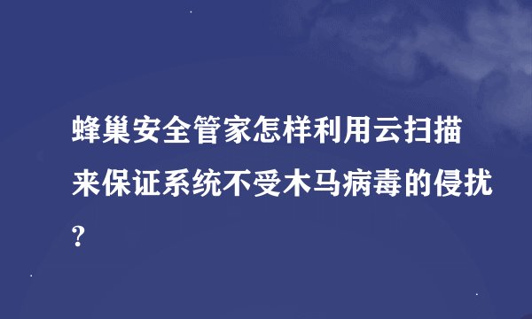 蜂巢安全管家怎样利用云扫描来保证系统不受木马病毒的侵扰?