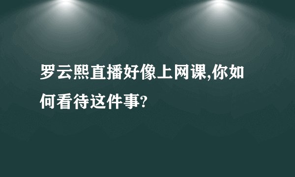 罗云熙直播好像上网课,你如何看待这件事?